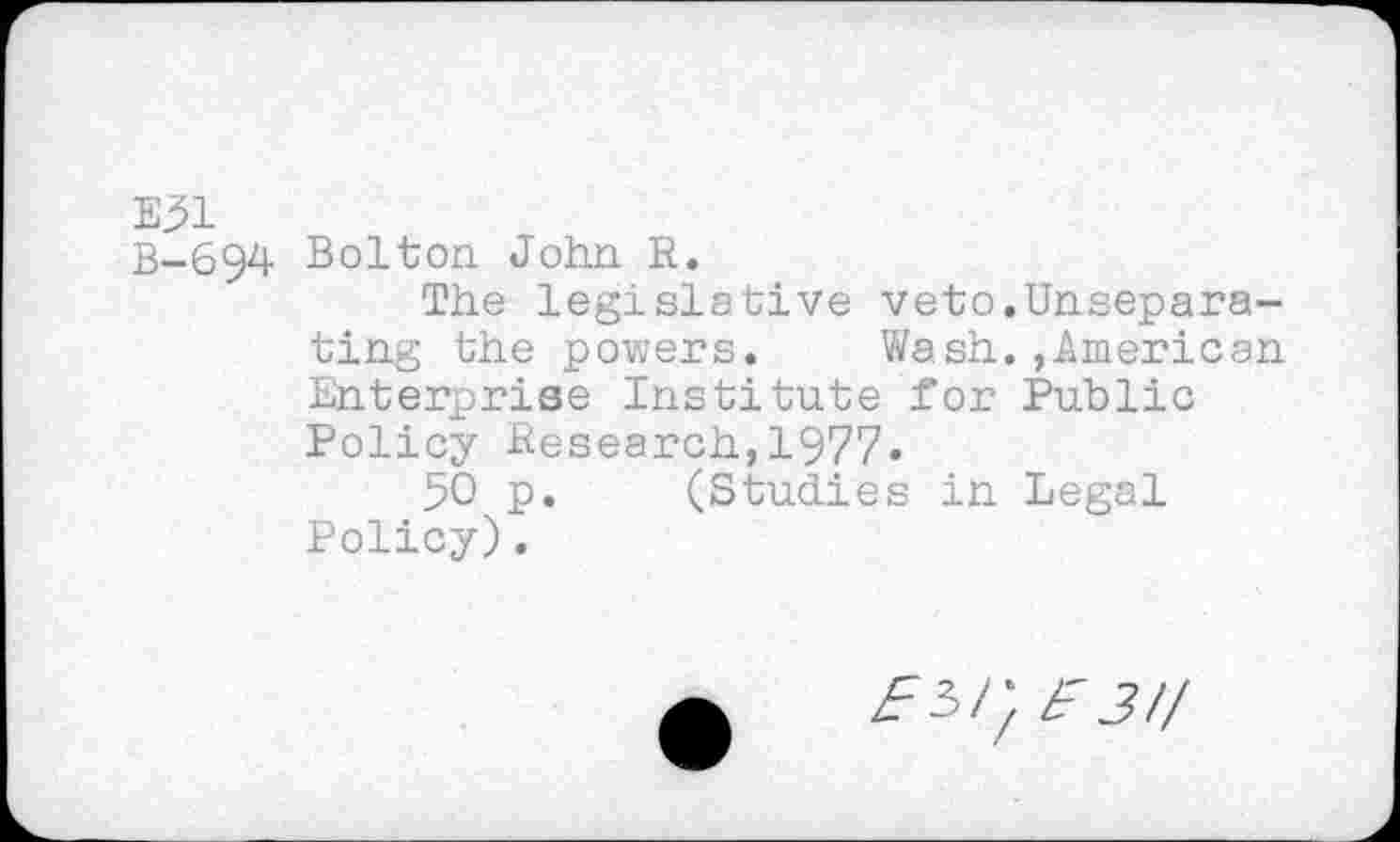 ﻿E31
B-694 Bolton John R.
The legislative veto.Unseparating the powers. Wash.,.American Enterprise Institute for Public Policy Research,1977.
50 p. (Studies in Legal Policy).